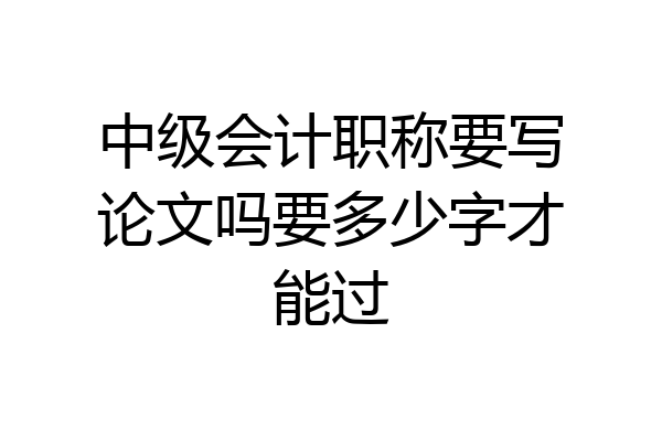 中级会计职称要写论文吗要多少字才能过