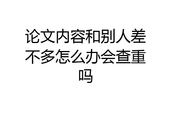 论文内容和别人差不多怎么办会查重吗