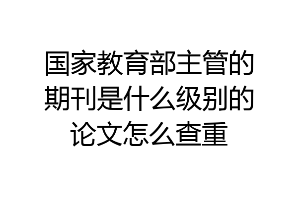 国家教育部主管的期刊是什么级别的论文怎么查重