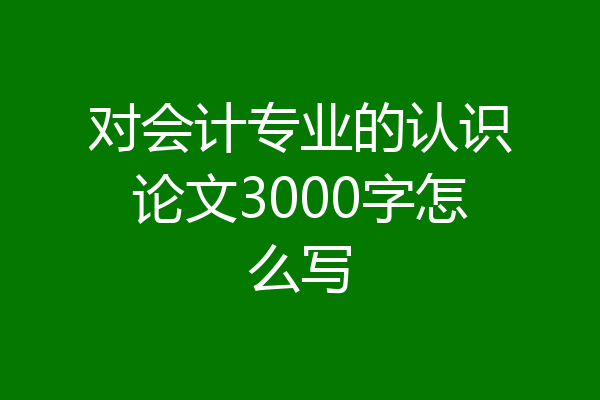 对会计专业的认识论文3000字怎么写