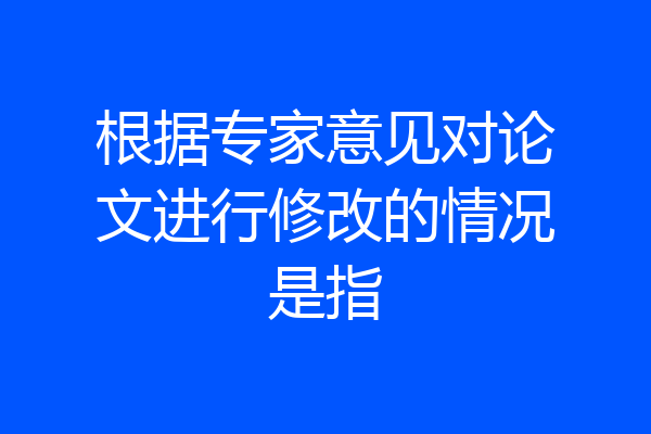 根据专家意见对论文进行修改的情况是指