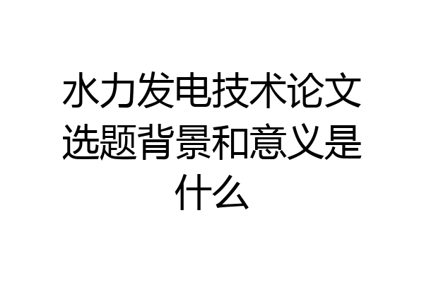 水力发电技术论文选题背景和意义是什么