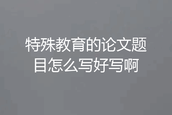 特殊教育的论文题目怎么写好写啊