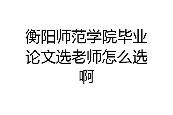 衡阳师范学院毕业论文选老师怎么选啊