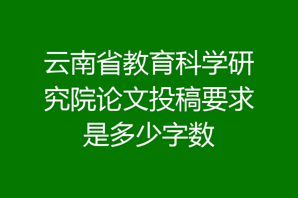云南省教育科学研究院论文投稿要求是多少字数