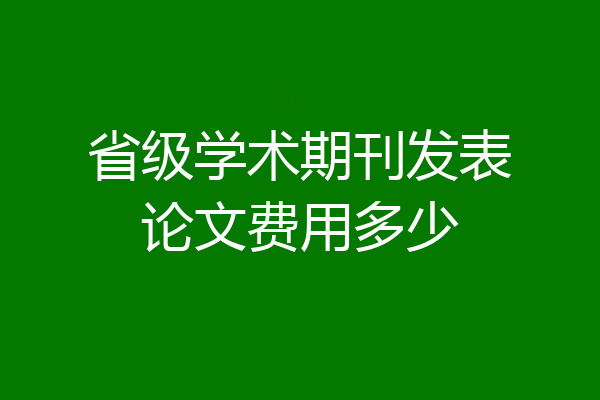省级学术期刊发表论文费用多少