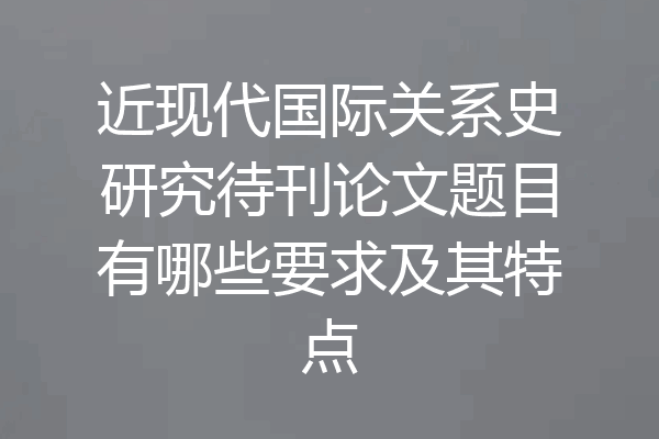 近现代国际关系史研究待刊论文题目有哪些要求及其特点