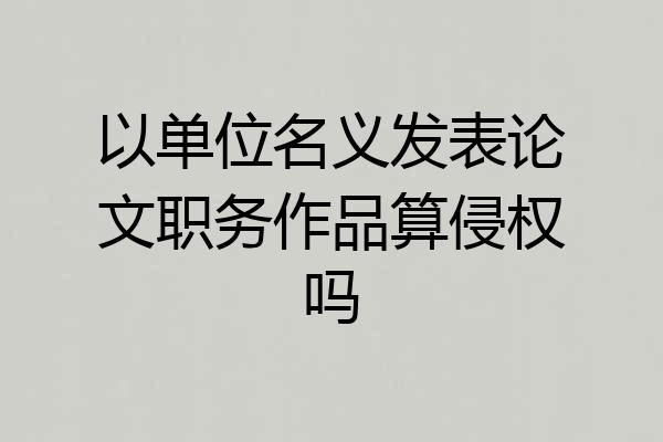 以单位名义发表论文职务作品算侵权吗