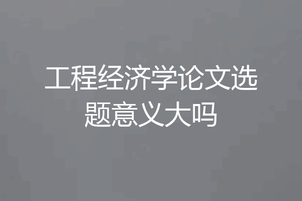工程经济学论文选题意义大吗
