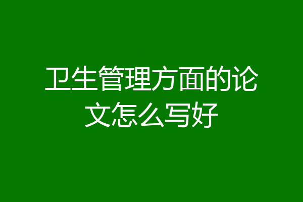 卫生管理方面的论文怎么写好