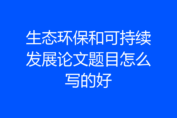 生态环保和可持续发展论文题目怎么写的好
