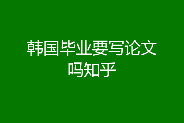 韩国毕业要写论文吗知乎