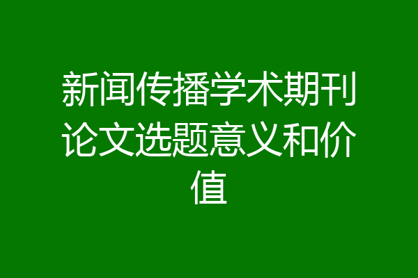 新闻传播学术期刊论文选题意义和价值