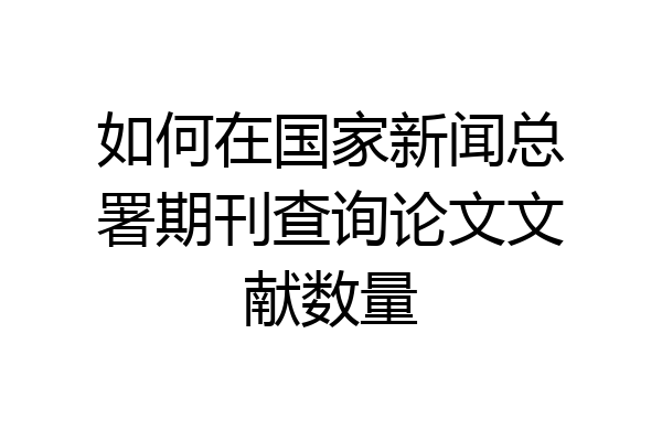 如何在国家新闻总署期刊查询论文文献数量
