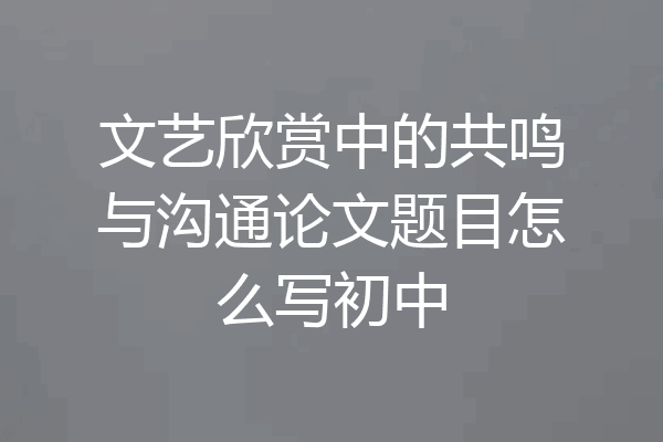 文艺欣赏中的共鸣与沟通论文题目怎么写初中