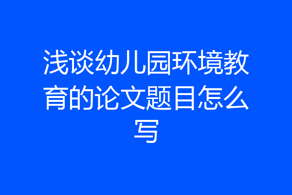 浅谈幼儿园环境教育的论文题目怎么写