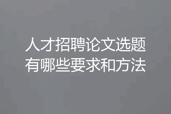 人才招聘论文选题有哪些要求和方法
