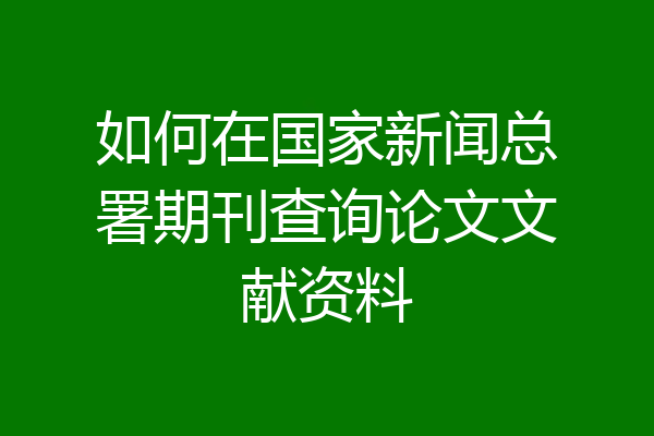 如何在国家新闻总署期刊查询论文文献资料