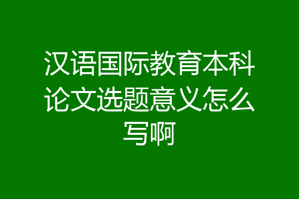 汉语国际教育本科论文选题意义怎么写啊