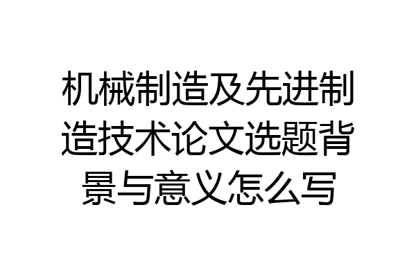 机械制造及先进制造技术论文选题背景与意义怎么写