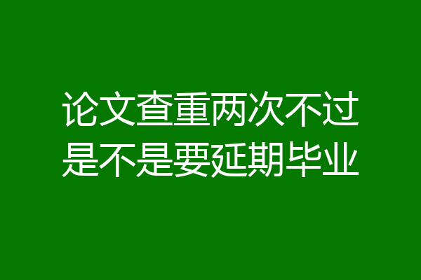 论文查重两次不过是不是要延期毕业