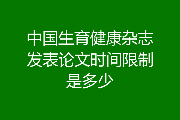 中国生育健康杂志发表论文时间限制是多少