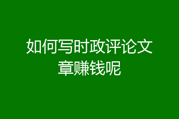 如何写时政评论文章赚钱呢