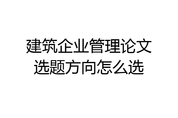 建筑企业管理论文选题方向怎么选