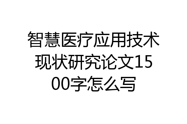 智慧医疗应用技术现状研究论文1500字怎么写