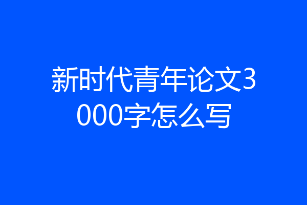 新时代青年论文3000字怎么写