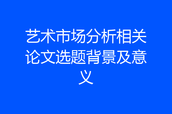 艺术市场分析相关论文选题背景及意义