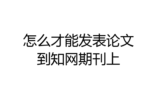 怎么才能发表论文到知网期刊上
