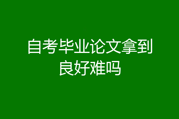自考毕业论文拿到良好难吗