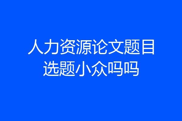 人力资源论文题目选题小众吗吗