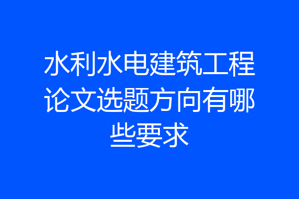 水利水电建筑工程论文选题方向有哪些要求