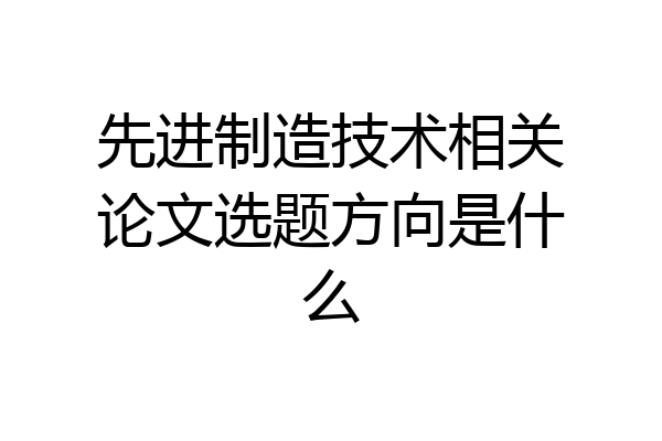 先进制造技术相关论文选题方向是什么