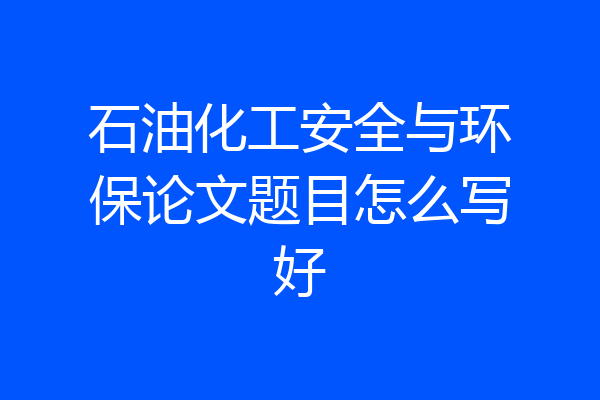 石油化工安全与环保论文题目怎么写好