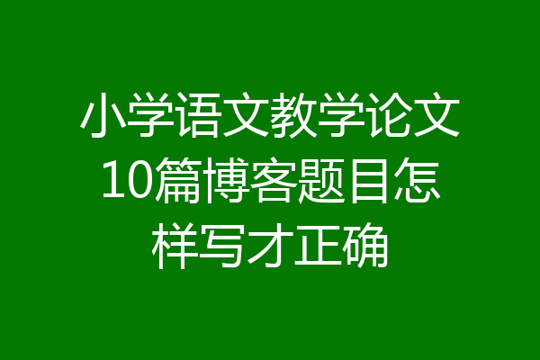小学语文教学论文10篇博客题目怎样写才正确