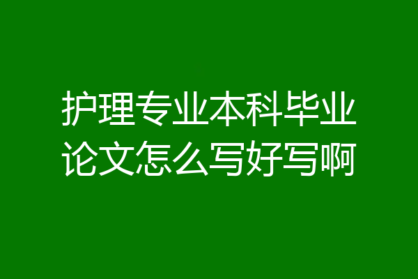 护理专业本科毕业论文怎么写好写啊