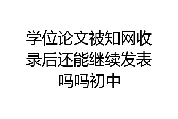 学位论文被知网收录后还能继续发表吗吗初中