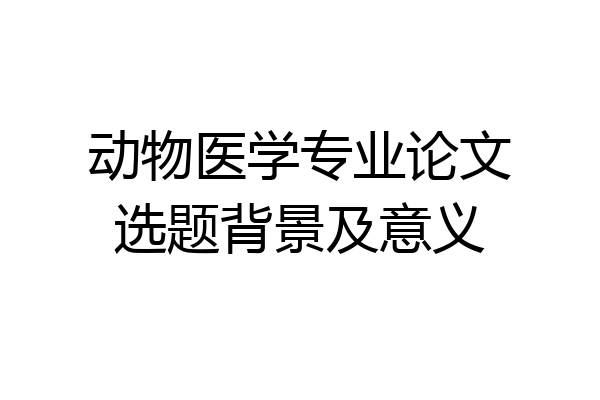 动物医学专业论文选题背景及意义