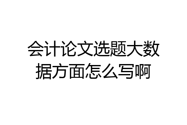 会计论文选题大数据方面怎么写啊