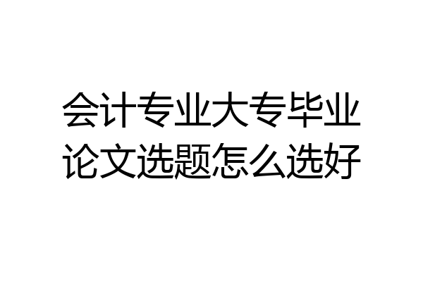 会计专业大专毕业论文选题怎么选好