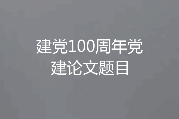 建党100周年党建论文题目