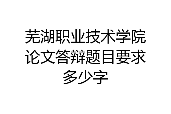 芜湖职业技术学院论文答辩题目要求多少字