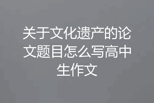 关于文化遗产的论文题目怎么写高中生作文