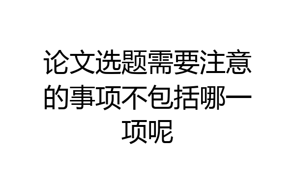 论文选题需要注意的事项不包括哪一项呢