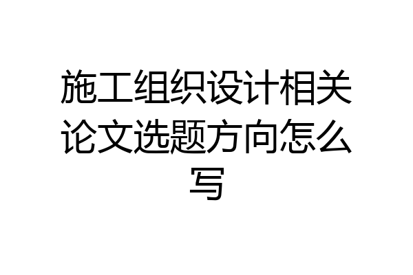 施工组织设计相关论文选题方向怎么写