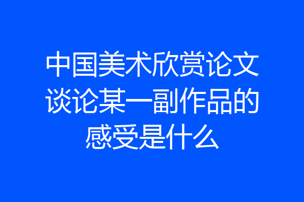 中国美术欣赏论文谈论某一副作品的感受是什么