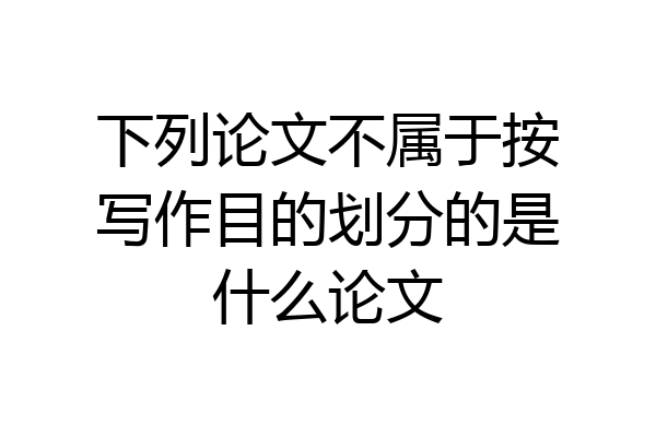 下列论文不属于按写作目的划分的是什么论文